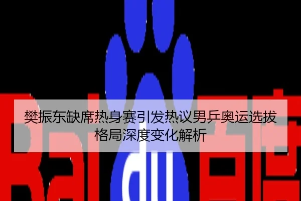 樊振东缺席热身赛引发热议男乒奥运选拔格局深度变化解析