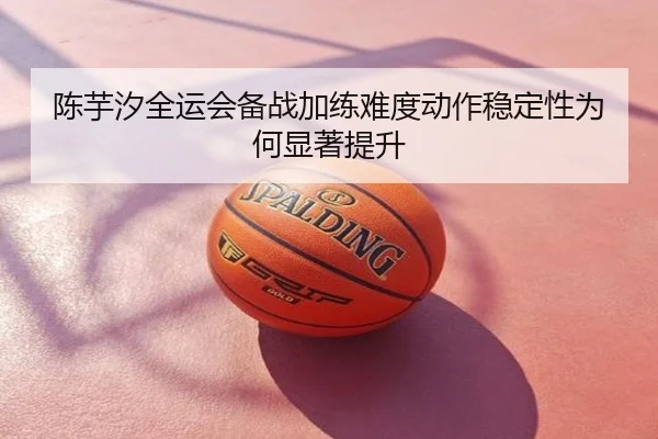 陈芋汐全运会备战加练难度动作稳定性为何显著提升