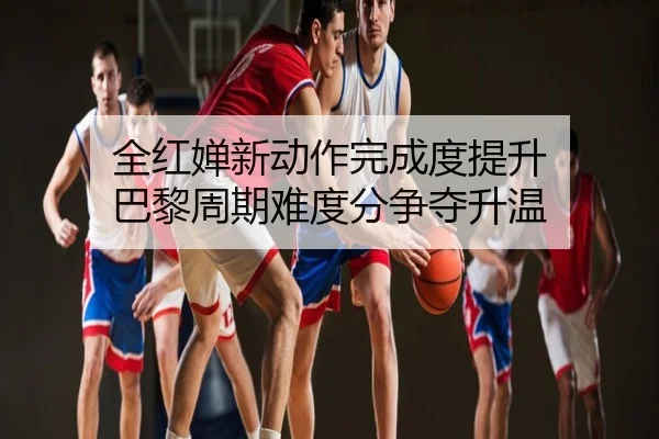 全红婵新动作完成度提升 巴黎周期难度分争夺升温