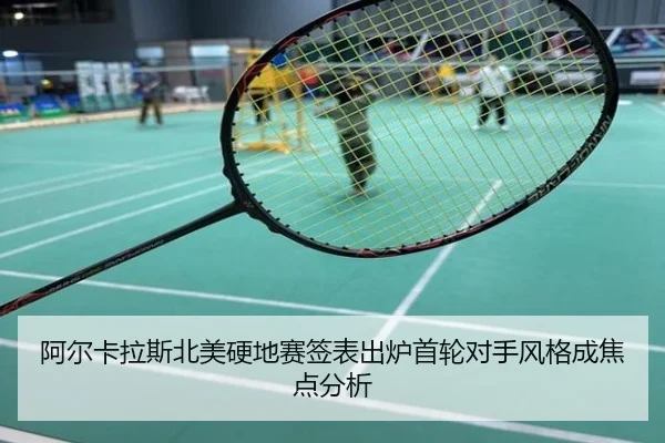 阿尔卡拉斯北美硬地赛签表出炉首轮对手风格成焦点分析