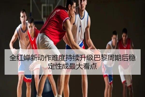 全红婵新动作难度持续升级巴黎周期后稳定性成最大看点