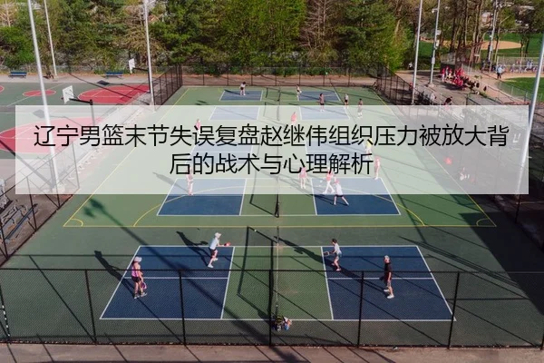 辽宁男篮末节失误复盘赵继伟组织压力被放大背后的战术与心理解析