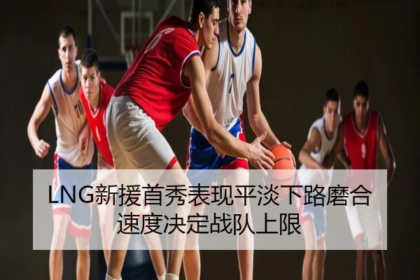 LNG新援首秀表现平淡下路磨合速度决定战队上限