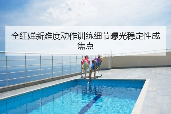 全红婵新难度动作训练细节曝光稳定性成焦点