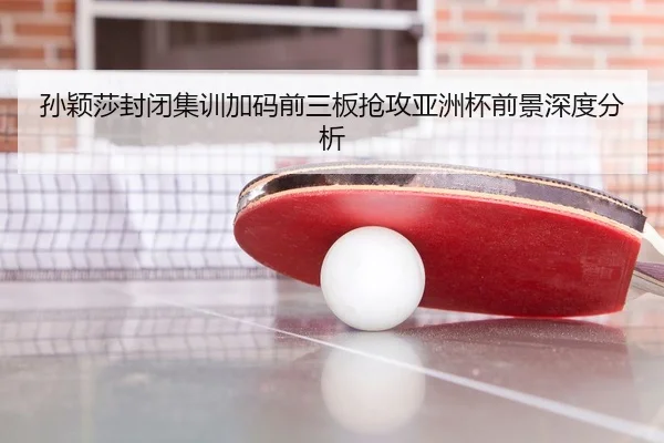 孙颖莎封闭集训加码前三板抢攻亚洲杯前景深度分析